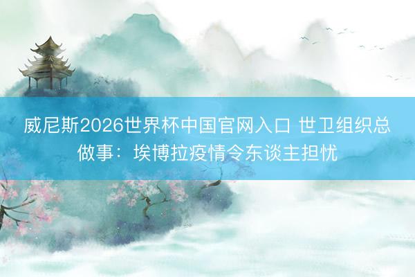 威尼斯2026世界杯中国官网入口 世卫组织总做事：埃博拉疫情令东谈主担忧