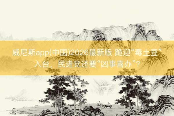 威尼斯app(中国)2026最新版 跪迎“毒土豆”入台,民进党还要“凶事喜办”?