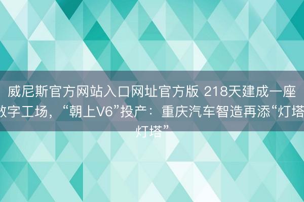 威尼斯官方网站入口网址官方版 218天建成一座数字工场,“朝上V6”投产:重庆汽车智造再添“灯塔”