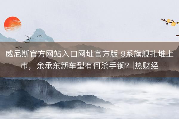 威尼斯官方网站入口网址官方版 9系旗舰扎堆上市，余承东新车型有何杀手锏？|热财经