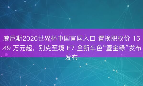 威尼斯2026世界杯中国官网入口 置换职权价 15.49 万元起，别克至境 E7 全新车色“鎏金绿”发布