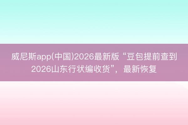 威尼斯app(中国)2026最新版 “豆包提前查到2026山东行状编收货”，最新恢复