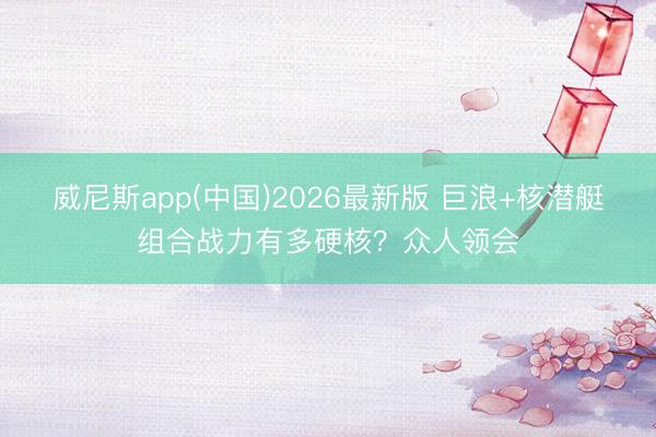 威尼斯app(中国)2026最新版 巨浪+核潜艇组合战力有多硬核?众人领会