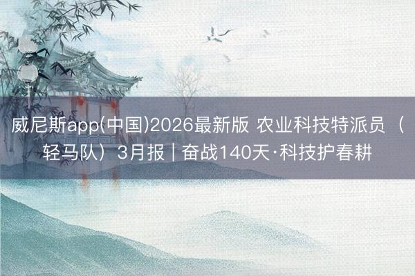 威尼斯app(中国)2026最新版 农业科技特派员（轻马队）3月报 | 奋战140天·科技护春耕