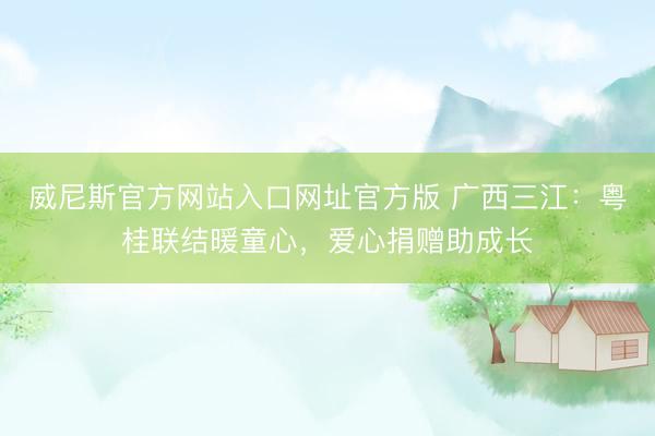 威尼斯官方网站入口网址官方版 广西三江：粤桂联结暖童心，爱心捐赠助成长