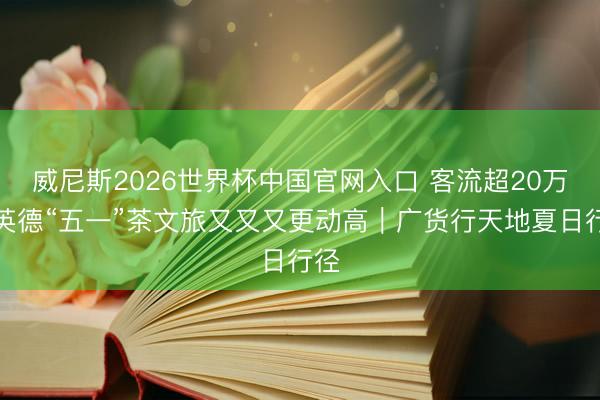 威尼斯2026世界杯中国官网入口 客流超20万！英德“五一”茶文旅又又又更动高｜广货行天地夏日行径