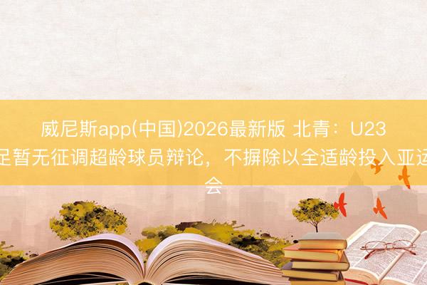 威尼斯app(中国)2026最新版 北青:U23国足暂无征调超龄球员辩论,不摒除以全适龄投入亚运会