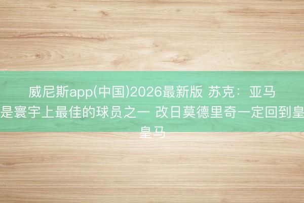 威尼斯app(中国)2026最新版 苏克：亚马尔是寰宇上最佳的球员之一 改日莫德里奇一定回到皇马