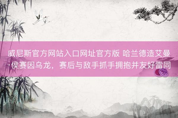 威尼斯官方网站入口网址官方版 哈兰德造艾曼·侯赛因乌龙,赛后与敌手抓手拥抱并友好雷同
