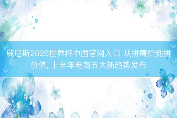 威尼斯2026世界杯中国官网入口 从拼廉价到拼价值， 上半年电商五大新趋势发布